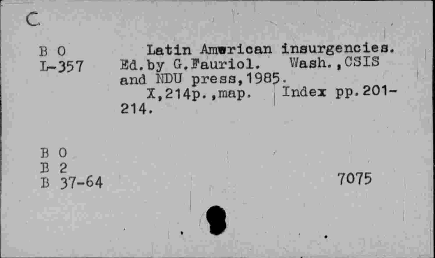 ﻿B 0
L-357
Latin Amwrican insurgeneles.
Ed.by G.Pauriol. V/ash. ,CSIS and NDU press,1985-
X,214p.,map. Index pp.201-
214.
B 0
B 2
B 37-64
7075